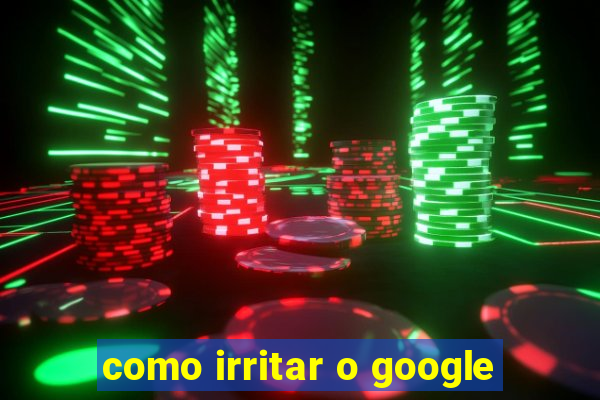 como irritar o google